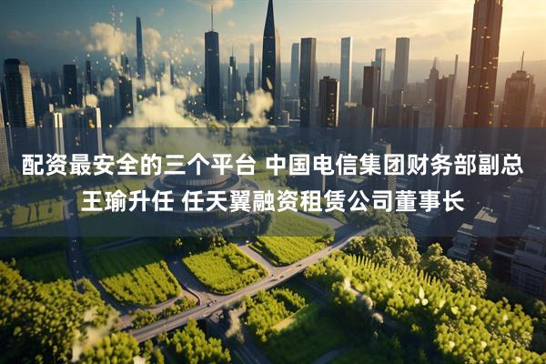 配资最安全的三个平台 ﻿中国电信集团财务部副总王瑜升任 任天翼融资租赁公司董事长