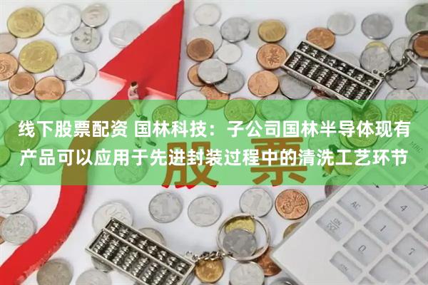 线下股票配资 国林科技：子公司国林半导体现有产品可以应用于先进封装过程中的清洗工艺环节