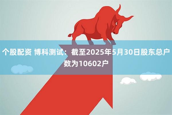 个股配资 博科测试：截至2025年5月30日股东总户数为10602户