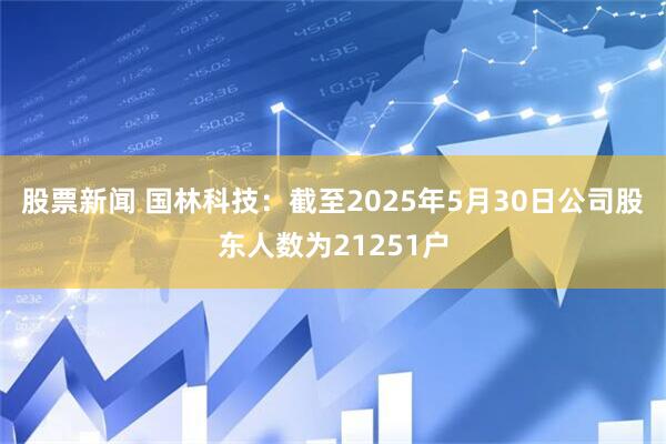 股票新闻 国林科技：截至2025年5月30日公司股东人数为21251户