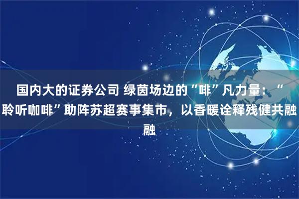 国内大的证券公司 绿茵场边的“啡”凡力量：“聆听咖啡”助阵苏超赛事集市，以香暖诠释残健共融