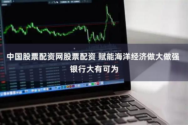 中国股票配资网股票配资 赋能海洋经济做大做强 银行大有可为