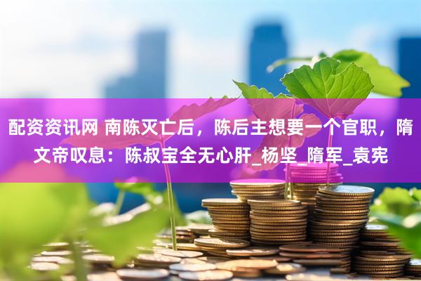 配资资讯网 南陈灭亡后，陈后主想要一个官职，隋文帝叹息：陈叔宝全无心肝_杨坚_隋军_袁宪