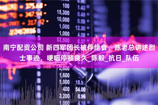 南宁配资公司 新四军团长被俘绝食，陈老总讲述烈士事迹，哽咽停顿良久_陈毅_抗日_队伍