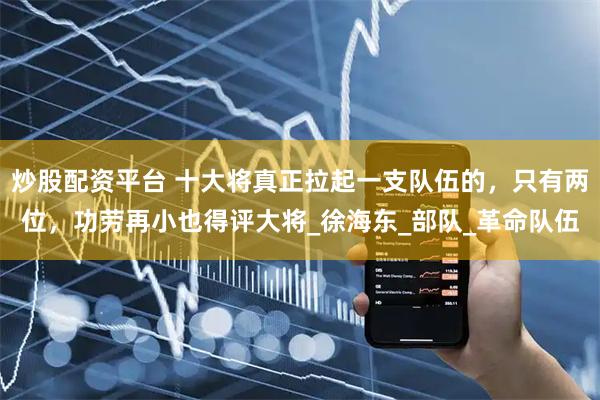 炒股配资平台 十大将真正拉起一支队伍的，只有两位，功劳再小也得评大将_徐海东_部队_革命队伍