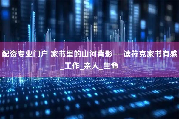 配资专业门户 家书里的山河背影——读符克家书有感_工作_亲人_生命