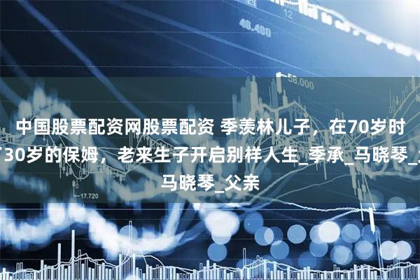 中国股票配资网股票配资 季羡林儿子，在70岁时娶了30岁的保姆，老来生子开启别样人生_季承_马晓琴_父亲