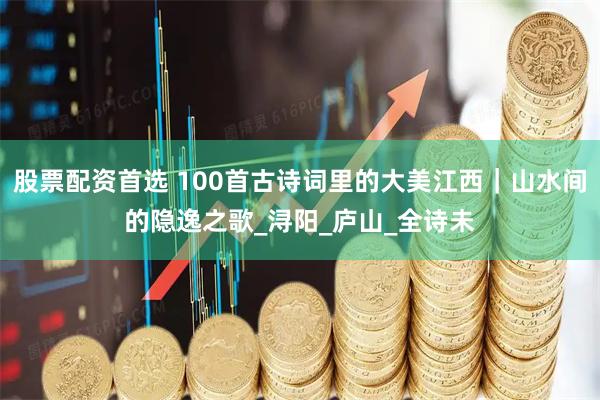 股票配资首选 100首古诗词里的大美江西｜山水间的隐逸之歌_浔阳_庐山_全诗未