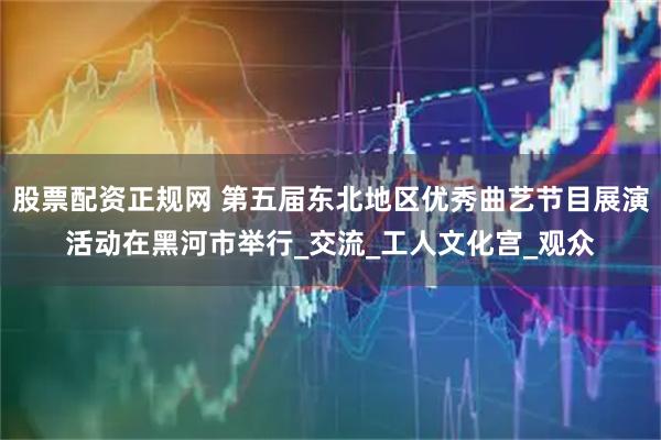 股票配资正规网 第五届东北地区优秀曲艺节目展演活动在黑河市举行_交流_工人文化宫_观众