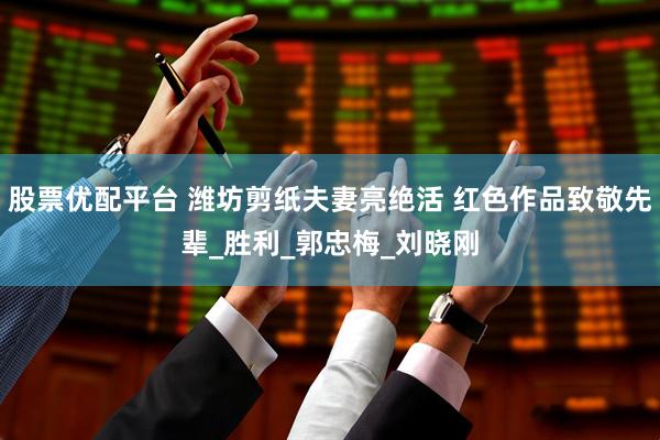 股票优配平台 潍坊剪纸夫妻亮绝活 红色作品致敬先辈_胜利_郭忠梅_刘晓刚