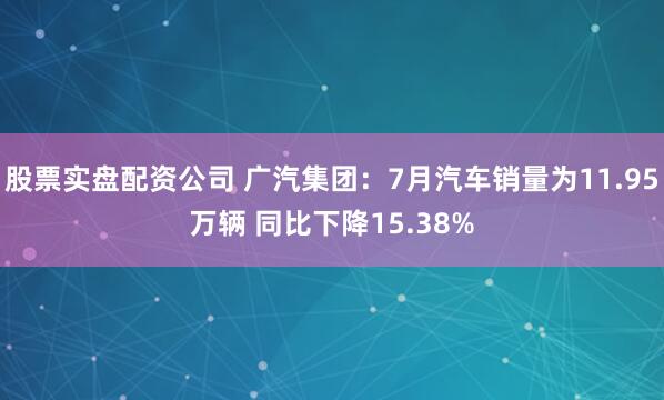 股票实盘配资公司 广汽集团：7月汽车销量为11.95万辆 同比下降15.38%
