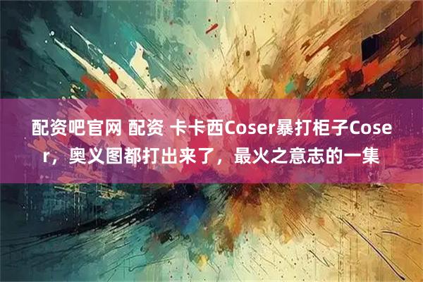 配资吧官网 配资 卡卡西Coser暴打柜子Coser，奥义图都打出来了，最火之意志的一集