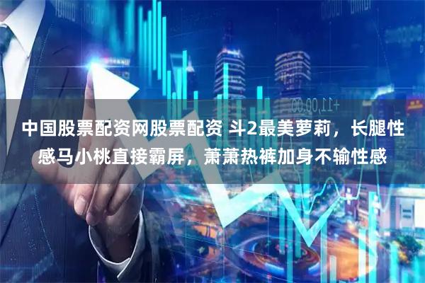 中国股票配资网股票配资 斗2最美萝莉,长腿性感马小桃直接霸屏,萧萧热裤加身不输性感