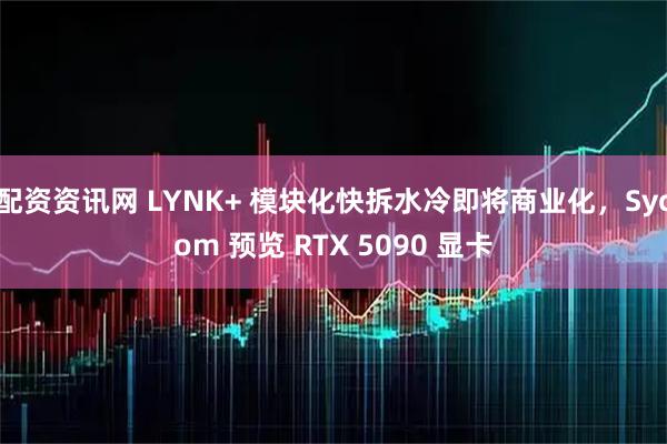 配资资讯网 LYNK+ 模块化快拆水冷即将商业化，Sycom 预览 RTX 5090 显卡