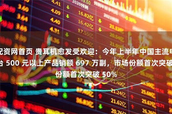配资网首页 贵耳机愈发受欢迎：今年上半年中国主流电商平台 500 元以上产品销额 697 万副，市场份额首次突破 50%