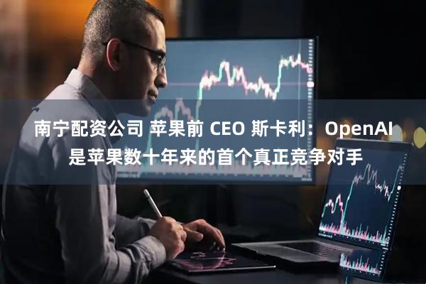 南宁配资公司 苹果前 CEO 斯卡利：OpenAI 是苹果数十年来的首个真正竞争对手