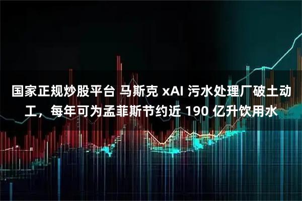 国家正规炒股平台 马斯克 xAI 污水处理厂破土动工，每年可为孟菲斯节约近 190 亿升饮用水