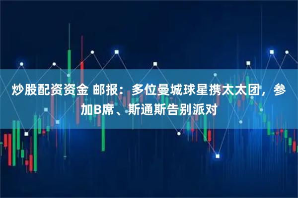 炒股配资资金 邮报：多位曼城球星携太太团，参加B席、斯通斯告别派对