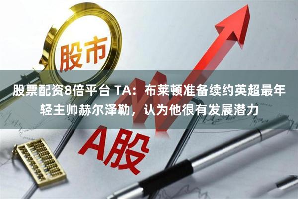 股票配资8倍平台 TA：布莱顿准备续约英超最年轻主帅赫尔泽勒，认为他很有发展潜力