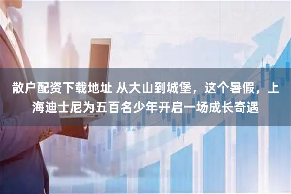 散户配资下载地址 从大山到城堡,这个暑假,上海迪士尼为五百名少年开启一场成长奇遇