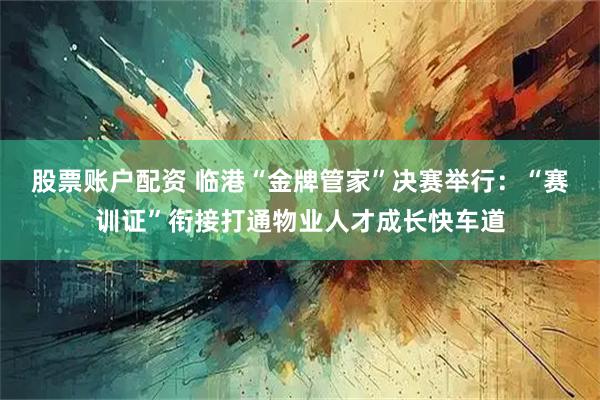 股票账户配资 临港“金牌管家”决赛举行：“赛训证”衔接打通物业人才成长快车道