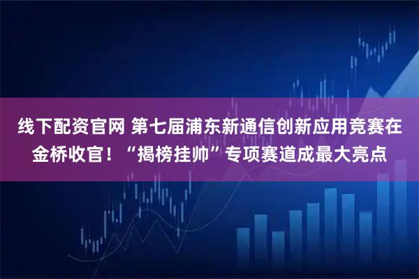 线下配资官网 第七届浦东新通信创新应用竞赛在金桥收官!“揭榜挂帅”专项赛道成最大亮点