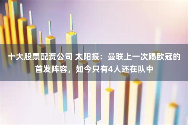 十大股票配资公司 太阳报：曼联上一次踢欧冠的首发阵容，如今只有4人还在队中